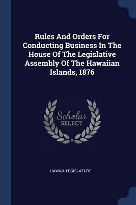 Rules And Orders For Conducting Business In The House Of The Legislative Assembly Of The Hawaiian Islands, 1876 by Legislature, Hawaii