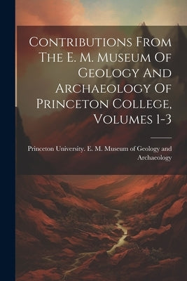 Contributions From The E. M. Museum Of Geology And Archaeology Of Princeton College, Volumes 1-3 by Princeton University E M Museum of
