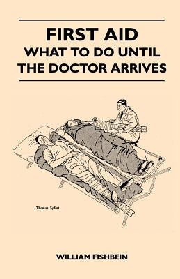 First Aid - What To Do Until The Doctor Arrives - Simple, Effective, First-Aid Treatment For Common Symptoms, Civilian Injuries And Poisoning - Things by Fishbein, William