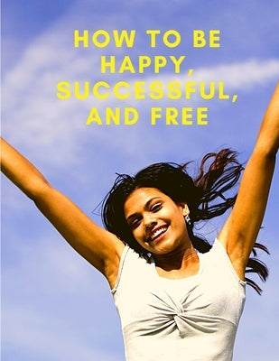 How To Be Happy, Successful, And Free: Change Your Life, and Achieve Real Happiness by Exotic Publisher