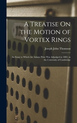 A Treatise On the Motion of Vortex Rings: An Essay to Which the Adams Prize Was Adjudged in 1882, in the University of Cambridge by Thomson, Joseph John