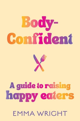 Body-Confident: A Modern and Practical Guide to Raising Happy Eaters by Wright, Emma