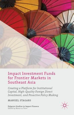 Impact Investment Funds for Frontier Markets in Southeast Asia: Creating a Platform for Institutional Capital, High-Quality Foreign Direct Investment, by Stagars, Manuel