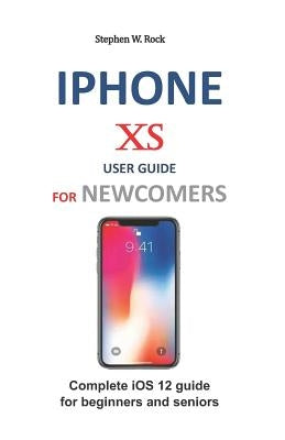 iPhone XS User Guide for Newcomers: Complete IOS 12 Guide for Beginners and Seniors by Rock, Stephen W.