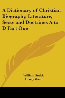 A Dictionary of Christian Biography, Literature, Sects and Doctrines A to D Part One by Smith, William