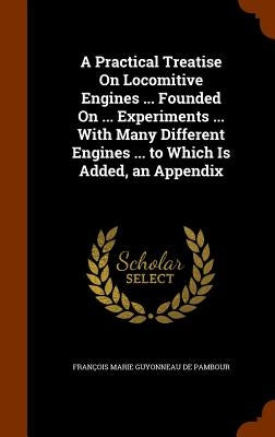 A Practical Treatise On Locomitive Engines ... Founded On ... Experiments ... With Many Different Engines ... to Which Is Added, an Appendix by de Pambour, François Marie Guyonneau