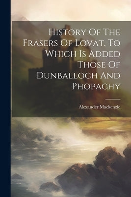History Of The Frasers Of Lovat. To Which Is Added Those Of Dunballoch And Phopachy by MacKenzie, Alexander