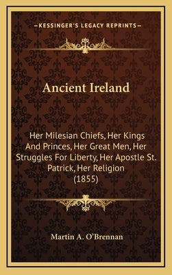 Ancient Ireland: Her Milesian Chiefs, Her Kings And Princes, Her Great Men, Her Struggles For Liberty, Her Apostle St. Patrick, Her Religion (1855) by O'Brennan, Martin a.
