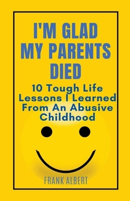 I'm Glad My Parents Died: 10 Tough Life Lessons I Learned From An Abusive Childhood by Albert, Frank