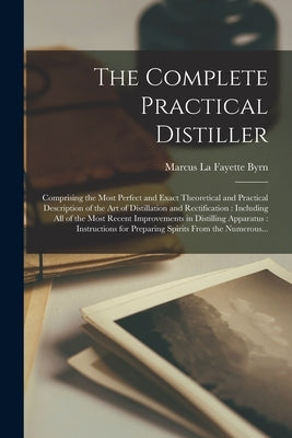 The Complete Practical Distiller: Comprising the Most Perfect and Exact Theoretical and Practical Description of the Art of Distillation and Rectifica by Byrn, Marcus La Fayette