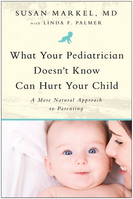 What Your Pediatrician Doesn't Know Can Hurt Your Child: A More Natural Approach to Parenting by Markel, Susan