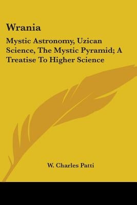 Wrania: Mystic Astronomy, Uzican Science, The Mystic Pyramid; A Treatise To Higher Science by Patti, W. Charles