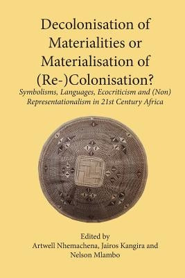 Decolonisation of Materialities or Materialisation of (Re-)Colonisation?: Symbolisms, Languages, Ecocriticism and (Non)Representationalism in 21st Cen by Nhemachena, Artwell