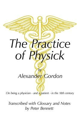 The Practice of Physick by Alexander Gordon: On Being a Physician - And a Patient - In the 18th Century by Bennett, Peter