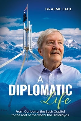 A Diplomatic Life: From Canberra, the Bush Capital to the roof of the world, The Himalayas by Lade, Graeme
