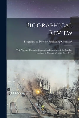 Biographical Review; This Volume Contains Biographical Sketches of the Leading Citizens of Cayuga County, New York by Biographical Review Publishing Company