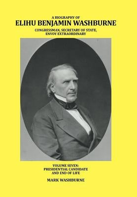 A Biography of Elihu Benjamin Washburne Congressman, Secretary of State, Envoy Extraordinary: Volume Seven: Presidential Candidate and End of Life by Washburne, Mark