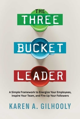 The Three Bucket Leader: A Simple Framework to Energize Your Employees, Inspire Your Team, and Fire Up Your Followers by Gilhooly, Karen A.