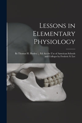 Lessons in Elementary Physiology: By Thomas H. Huxley ... Ed. for the Use of American Schools and Colleges by Frederic S. Lee by Anonymous