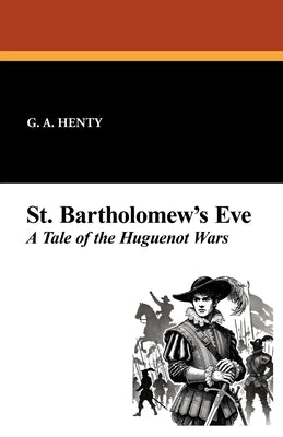 St. Bartholomew's Eve: A Tale of the Huguenot Wars by Henty, G. a.