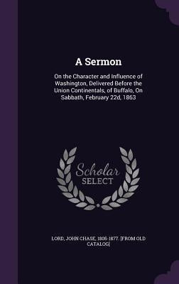 A Sermon: On the Character and Influence of Washington, Delivered Before the Union Continentals, of Buffalo, On Sabbath, February 22d, 1863 by Lord, John Chase