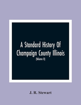 A Standard History Of Champaign County Illinois: An Authentic Narrative Of The Past, With Particular Attention To The Modern Era In The Commercial, In by R. Stewart, J.