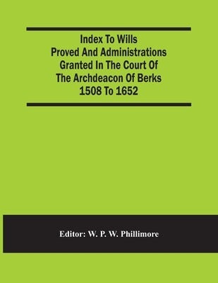 Index To Wills Proved And Administrations Granted In The Court Of The Archdeacon Of Berks 1508 To 1652 by P. W. Phillimore, W.