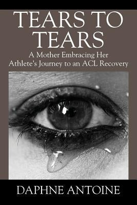 Tears to Tears: A Mother Embracing Her Athlete's Journey to an ACL Recovery by Antoine, Daphne