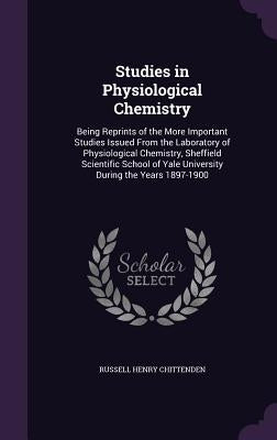 Studies in Physiological Chemistry: Being Reprints of the More Important Studies Issued From the Laboratory of Physiological Chemistry, Sheffield Scie by Chittenden, Russell Henry