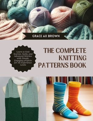 The Complete Knitting Patterns Book: Learn to Knit Scarves, Socks, and Advanced Stitches with Simple, Engaging projects for All Experience Levels by Brown, Grace Ax
