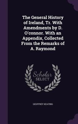 The General History of Ireland, Tr. with Amendments by D. O'Connor. with an Appendix, Collected from the Remarks of A. Raymond by Keating, Geoffrey