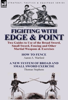 Fighting with Edge & Point: Two Guides to Use of the Broad Sword, Small Sword, Fencing and Other Martial Weapons & Exercises by Warford, Aaron A.