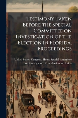 Testimony Taken Before the Special Committee on Investigation of the Election in Florida; Proceedings by United States Congress House Special C.