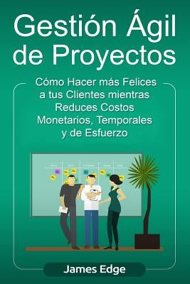 Gestión Ágil de Proyectos: Cómo Hacer más Felices a sus Clientes mientras Reduce Costos Monetarios, Temporales y de Esfuerzo by Edge, James