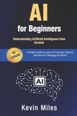 AI for Beginners: Understanding Artificial Intelligence from Scratch: A Simple Guide to Learn AI Concepts, History, and How It's Changing the World by Miles, Kevin
