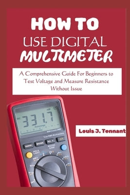 How to Use a Digital Multimeter: A Comprehensive Guide For Beginners to Test Voltage and Measure Resistance Without Issue by Tennant, Louis J.