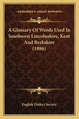 A Glossary Of Words Used In Southwest Lincolnshire, Kent And Berkshire (1886) by English Dialect Society