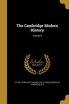 The Cambridge Modern History; Volume 6 by Acton, John Emerich Edward Dalberg Acton
