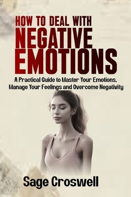 How to Deal with Negative Emotions: A Practical Guide to Master Your Emotions, Manage Your Feelings and Overcome Negativity by Croswell, Sage
