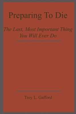 Preparing To Die: The Last, Most Important Thing You Will Ever Do by Gafford, Troy L.