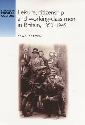 Leisure, Citizenship and Working-Class Men in Britain, 1850-1940 by Beaven, Brad