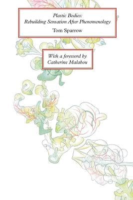 Plastic Bodies: Rebuilding Sensation After Phenomenology by Sparrow, Tom