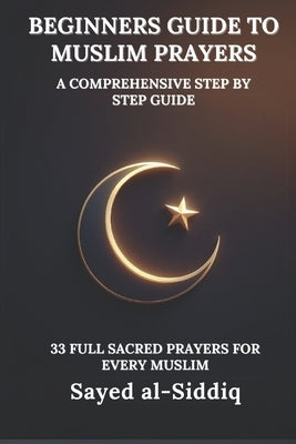 Beginners Guide to Muslim Prayers: A Comprehensive Step by Step Guide With 33 Full Sacred Prayers for every Muslim: With Prayers in Arabic and English by Al-Siddiq, Sayed
