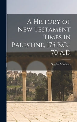 A History of New Testament Times in Palestine, 175 B.C.-70 A.D by Mathews, Shailer