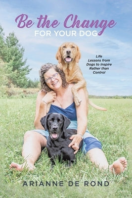 Be the Change for Your Dog: Life Lessons from Dogs to Inspire Rather than Control by Rond, Arianne de