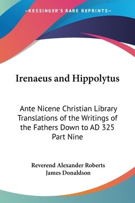 Irenaeus and Hippolytus: Ante Nicene Christian Library Translations of the Writings of the Fathers Down to AD 325 Part Nine by Roberts, Reverend Alexander