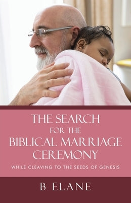 The Search for the Biblical Marriage Ceremony: While Cleaving to the Seeds of Genesis by Elane, B.