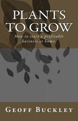 Plants to Grow: How to start a profitable business at home. by Buckley, Geoff