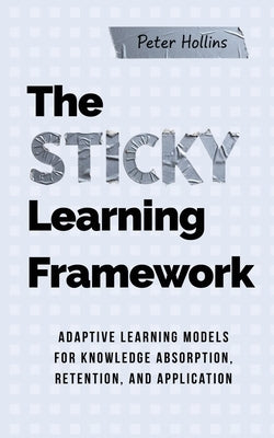 The Sticky Learning Framework: Adaptive Learning Models for Knowledge Absorption, Retention, and Application (Learning how to Learn) by Hollins, Peter
