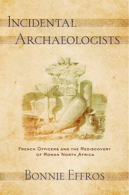 Incidental Archaeologists: French Officers and the Rediscovery of Roman North Africa by Effros, Bonnie